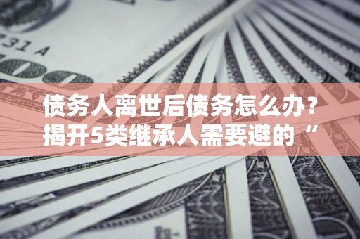 北京债务人离世后债务怎么办？揭开5类继承人需要避的“坑”