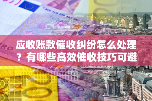 北京应收账款催收纠纷怎么处理？有哪些高效催收技巧可避免坏账？